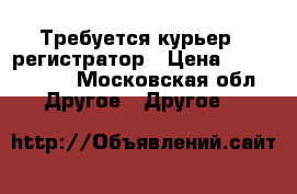 Требуется курьер - регистратор › Цена ­ 2000-6000 - Московская обл. Другое » Другое   